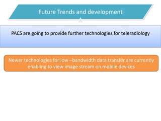 Future Trends and development
A
PACS are going to provide further technologies for teleradiology
Newer technologies for low –bandwidth data transfer are currently
enabling to view image stream on mobile devices
 