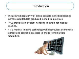 • The growing popularity of digital sensors in medical science
increases digital data produced in medical practices.
• PACS provides an efficient handling method for medical
imaging.
• It is a medical imaging technology which provides economical
storage and convenient access to image from multiple
modalities.
Introduction
 