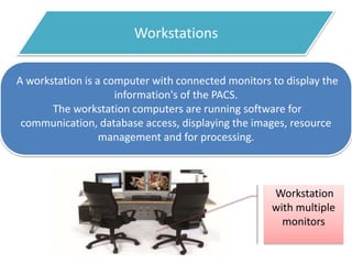 Workstations
A workstation is a computer with connected monitors to display the
information's of the PACS.
The workstation computers are running software for
communication, database access, displaying the images, resource
management and for processing.
Workstation
with multiple
monitors
 
