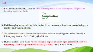 cont
 For the uninitiated, a PACS is the first building block of the century-old cooperative
banking system of India.
 PACS can play a colossal role in bringing farmer communities closer to credit, inputs,
market and value addition.
 No commercial bank branch can ever come close to providing the kind of services a
Primary Agriculture Credit Society (PACS) can.
 PACS can also play a major role as financial supply chain of agro-commodities in the
upcoming Gramin Agriculture Markets (GrAMs) in the private sector.
 