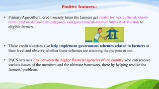 Positive features:-
• Primary Agricultural credit society helps the farmers get credit for agricultural, short-
term, and medium-term purposes and government-related funds distribution to
eligible farmers.
• These credit societies also help implement government schemes related to farmers at
their level and observe whether these schemes are attaining the purpose or not.
• PACS acts as a link between the higher financial agencies of the country who can resolve
various issues of the members and the ultimate borrowers, there by helping resolve the
farmers’ problems.
 
