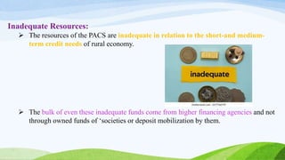 Inadequate Resources:
 The resources of the PACS are inadequate in relation to the short-and medium-
term credit needs of rural economy.
 The bulk of even these inadequate funds come from higher financing agencies and not
through owned funds of ‘societies or deposit mobilization by them.
 