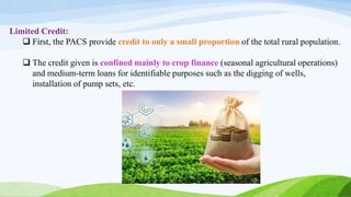 Limited Credit:
 First, the PACS provide credit to only a small proportion of the total rural population.
 The credit given is confined mainly to crop finance (seasonal agricultural operations)
and medium-term loans for identifiable purposes such as the digging of wells,
installation of pump sets, etc.
 