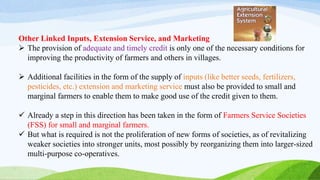 Other Linked Inputs, Extension Service, and Marketing
 The provision of adequate and timely credit is only one of the necessary conditions for
improving the productivity of farmers and others in villages.
 Additional facilities in the form of the supply of inputs (like better seeds, fertilizers,
pesticides, etc.) extension and marketing service must also be provided to small and
marginal farmers to enable them to make good use of the credit given to them.
 Already a step in this direction has been taken in the form of Farmers Service Societies
(FSS) for small and marginal farmers.
 But what is required is not the proliferation of new forms of societies, as of revitalizing
weaker societies into stronger units, most possibly by reorganizing them into larger-sized
multi-purpose co-operatives.
 
