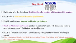 Way Ahead
 PACS need to be developed as a One Stop Shop for meeting all the needs of its member
 PACS have to look for new Business opportunities
 Provide much-needed forward and backward linkages.
 PACS as Multi Service Centers can help members to become self-reliant and promote
rural entrepreneurship - facilitating increased income
 PACS as Multi Service Centers – can financially strengthen the members Doubling of
income
 (The recent decision by NABARD to develop 35,000 PACS into MSCs in mission-mode
is a step in this direction.)
 
