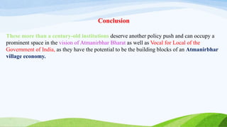 Conclusion
These more than a century-old institutions deserve another policy push and can occupy a
prominent space in the vision of Atmanirbhar Bharat as well as Vocal for Local of the
Government of India, as they have the potential to be the building blocks of an Atmanirbhar
village economy.
 