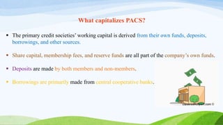 What capitalizes PACS?
 The primary credit societies’ working capital is derived from their own funds, deposits,
borrowings, and other sources.
 Share capital, membership fees, and reserve funds are all part of the company’s own funds.
 Deposits are made by both members and non-members.
 Borrowings are primarily made from central cooperative banks.
 