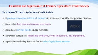 Functions and Significance of Primary Agriculture Credit Society
Functions of Primary Agriculture Credit Society:
 It promotes economic interest of members in accordance with the co-operative principle.
 It provides short term and medium term loans.
 It promotes savings habits among members.
 It supplies agricultural inputs like fertilizers, seeds, insecticides, and implements.
 It provides marketing facilities for the sale of agricultural products .
 