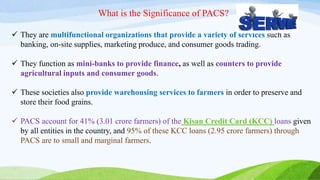 What is the Significance of PACS?
 They are multifunctional organizations that provide a variety of services such as
banking, on-site supplies, marketing produce, and consumer goods trading.
 They function as mini-banks to provide finance, as well as counters to provide
agricultural inputs and consumer goods.
 These societies also provide warehousing services to farmers in order to preserve and
store their food grains.
 PACS account for 41% (3.01 crore farmers) of the Kisan Credit Card (KCC) loans given
by all entities in the country, and 95% of these KCC loans (2.95 crore farmers) through
PACS are to small and marginal farmers.
 