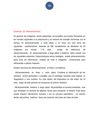 10
Sistemas de Almacenamiento:
En general las imágenes recién adquiridas se consultan con mucha frecuencia en
los minutos siguientes a su adquisición y su revisión de consulta disminuye con el
tiempo. El almacenamiento a corto plazo o en línea (en red) tiene las
siguientes características: decenas de GB, transferencia de alrededor de 50
imágenes por minuto, 1-15 días (rango de referencia) de
almacenamiento. El almacenamiento a largo plazo o histórico debe cumplir con
los siguientes requisitos: Capacidadpara varios terabytes, amplio almacenamiento
para años de información, empleo de cinta e imágenes comprimidas para
almacenaje a plazos mayores.
Existen dos tipos de almacenamiento: en línea y el histórico.
· Almacenamiento en línea o corto plazo: Contiene la información de los
estudios recién generados o aquellos que el radiólogo necesita para realizar un
diagnóstico o una revisión. Su vida dentro del dispositivo es del orden de 15
días, luego de este período se incorporan al archivo histórico.
· Almacenamiento histórico o largo plazo: No posibilitan un acceso inmediato, sino
que necesitan un período de algunas horas para recuperar el estudio. Esta tarea
puede requerir intervención humana o ser un proceso automático. Un estudio
dentro del archivo histórico tiene una duración del orden de miles de días.
 