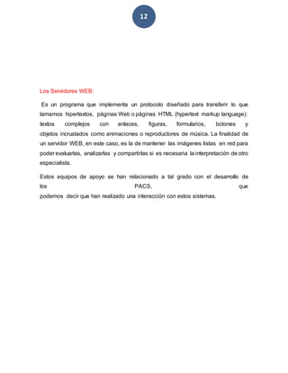 12
Los Servidores WEB:
Es un programa que implementa un protocolo diseñado para transferir lo que
lamamos hipertextos, páginas Web o páginas HTML (hypertext markup language):
textos complejos con enlaces, figuras, formularios, botones y
objetos incrustados como animaciones o reproductores de música. La finalidad de
un servidor WEB, en este caso, es la de mantener las imágenes listas en red para
poder evaluarlas, analizarlas y compartirlas si es necesaria la interpretación de otro
especialista.
Estos equipos de apoyo se han relacionado a tal grado con el desarrollo de
los PACS, que
podemos decir que han realizado una interacción con estos sistemas.
 