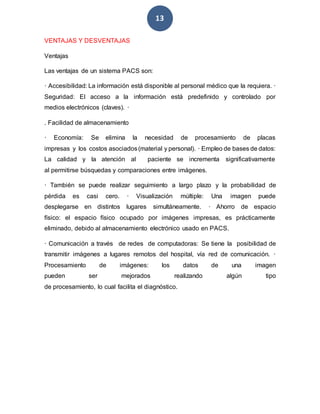 13
VENTAJAS Y DESVENTAJAS
Ventajas
Las ventajas de un sistema PACS son:
· Accesibilidad: La información está disponible al personal médico que la requiera. ·
Seguridad: El acceso a la información está predefinido y controlado por
medios electrónicos (claves). ·
. Facilidad de almacenamiento
· Economía: Se elimina la necesidad de procesamiento de placas
impresas y los costos asociados(material y personal). · Empleo de bases de datos:
La calidad y la atención al paciente se incrementa significativamente
al permitirse búsquedas y comparaciones entre imágenes.
· También se puede realizar seguimiento a largo plazo y la probabilidad de
pérdida es casi cero. · Visualización múltiple: Una imagen puede
desplegarse en distintos lugares simultáneamente. · Ahorro de espacio
físico: el espacio físico ocupado por imágenes impresas, es prácticamente
eliminado, debido al almacenamiento electrónico usado en PACS.
· Comunicación a través de redes de computadoras: Se tiene la posibilidad de
transmitir imágenes a lugares remotos del hospital, vía red de comunicación. ·
Procesamiento de imágenes: los datos de una imagen
pueden ser mejorados realizando algún tipo
de procesamiento, lo cual facilita el diagnóstico.
 