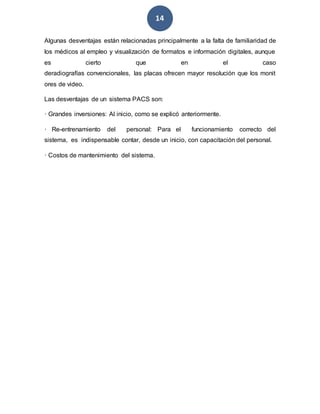 14
Algunas desventajas están relacionadas principalmente a la falta de familiaridad de
los médicos al empleo y visualización de formatos e información digitales, aunque
es cierto que en el caso
deradiografías convencionales, las placas ofrecen mayor resolución que los monit
ores de video.
Las desventajas de un sistema PACS son:
· Grandes inversiones: Al inicio, como se explicó anteriormente.
· Re-entrenamiento del personal: Para el funcionamiento correcto del
sistema, es indispensable contar, desde un inicio, con capacitación del personal.
· Costos de mantenimiento del sistema.
 