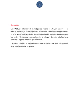 15
Conclusión
Las PACS, son la herramienta tecnológica del sistema de salud, en específico en el
área de imageologia, que nos permitirá proporcionar un servicio de mejor calidad.
No solo nos beneficia a nosotros, sino que también a los pacientes, y es verdad que
sus costos y desventajas frenan su incursión al país, pero debemos actualizarnos y
brindarle a la gente el servicio que se merece.
Las PACS cambiaron y seguirán cambiando el mundo no solo de la imagenologia
si no el de la medicina en general
 