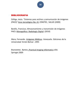 16
BIBLIOGRAFIA
Zúñiga, Jesús. “Sistemas para archivo y comunicación de imágenes
(PACS)”.Guía tecnológica No. 41.CENETEC, SALUD (2009)
Bordils, Francisco. Almacenamiento y transmisión de imágenes
PACS. Monográfico: Radiología Digital. (2010)
Mora, Fernando. Imágenes Médicas. Venezuela. Ediciones de la
Universidad Simón Bolívar .1995
Branstetter, Barton. Practical Imaging Informatics.USA.
Springer.2009
 