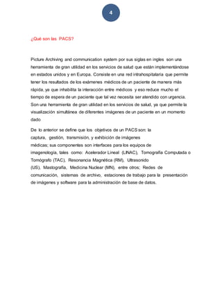 4
¿Qué son las PACS?
Picture Archiving and communication system por sus siglas en ingles son una
herramienta de gran utilidad en los servicios de salud que están implementándose
en estados unidos y en Europa. Consiste en una red intrahospitalaria que permite
tener los resultados de los exámenes médicos de un paciente de manera más
rápida, ya que inhabilita la interacción entre médicos y eso reduce mucho el
tiempo de espera de un paciente que tal vez necesita ser atendido con urgencia.
Son una herramienta de gran utilidad en los servicios de salud, ya que permite la
visualización simultánea de diferentes imágenes de un paciente en un momento
dado
De lo anterior se define que los objetivos de un PACS son: la
captura, gestión, transmisión, y exhibición de imágenes
médicas; sus componentes son interfaces para los equipos de
imagenología, tales como: Acelerador Lineal (LINAC), Tomografía Computada o
Tomógrafo (TAC), Resonancia Magnética (RM), Ultrasonido
(US), Mastografía, Medicina Nuclear (MN), entre otros; Redes de
comunicación, sistemas de archivo, estaciones de trabajo para la presentación
de imágenes y software para la administración de base de datos.
 