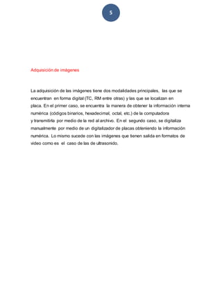 5
Adquisición de imágenes
La adquisición de las imágenes tiene dos modalidades principales, las que se
encuentran en forma digital (TC, RM entre otras) y las que se localizan en
placa. En el primer caso, se encuentra la manera de obtener la información interna
numérica (códigos binarios, hexadecimal, octal, etc.) de la computadora
y transmitirla por medio de la red al archivo. En el segundo caso, se digitaliza
manualmente por medio de un digitalizador de placas obteniendo la información
numérica. Lo mismo sucede con las imágenes que tienen salida en formatos de
video como es el caso de las de ultrasonido.
 
