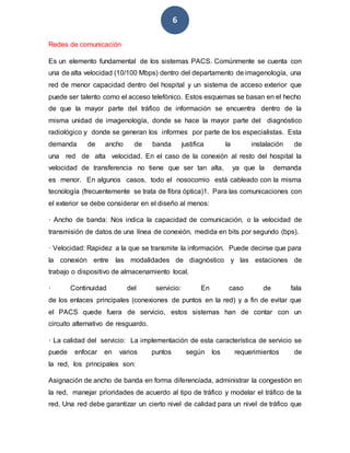 6
Redes de comunicación
Es un elemento fundamental de los sistemas PACS. Comúnmente se cuenta con
una de alta velocidad (10/100 Mbps) dentro del departamento de imagenología, una
red de menor capacidad dentro del hospital y un sistema de acceso exterior que
puede ser talento como el acceso telefónico. Estos esquemas se basan en el hecho
de que la mayor parte del tráfico de información se encuentra dentro de la
misma unidad de imagenología, donde se hace la mayor parte del diagnóstico
radiológico y donde se generan los informes por parte de los especialistas. Esta
demanda de ancho de banda justifica la instalación de
una red de alta velocidad. En el caso de la conexión al resto del hospital la
velocidad de transferencia no tiene que ser tan alta, ya que la demanda
es menor. En algunos casos, todo el nosocomio está cableado con la misma
tecnología (frecuentemente se trata de fibra óptica)1. Para las comunicaciones con
el exterior se debe considerar en el diseño al menos:
· Ancho de banda: Nos indica la capacidad de comunicación, o la velocidad de
transmisión de datos de una línea de conexión, medida en bits por segundo (bps).
· Velocidad: Rapidez a la que se transmite la información. Puede decirse que para
la conexión entre las modalidades de diagnóstico y las estaciones de
trabajo o dispositivo de almacenamiento local.
· Continuidad del servicio: En caso de fala
de los enlaces principales (conexiones de puntos en la red) y a fin de evitar que
el PACS quede fuera de servicio, estos sistemas han de contar con un
circuito alternativo de resguardo.
· La calidad del servicio: La implementación de esta característica de servicio se
puede enfocar en varios puntos según los requerimientos de
la red, los principales son:
Asignación de ancho de banda en forma diferenciada, administrar la congestión en
la red, manejar prioridades de acuerdo al tipo de tráfico y modelar el tráfico de la
red. Una red debe garantizar un cierto nivel de calidad para un nivel de tráfico que
 