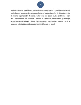 7
sigue un conjunto especificado de parámetros. Seguridad: Es deseable que la red
de imágenes sea un sistema independiente de las demás redes de datos dentro de
la misma organización de salud. Esto tiene por objeto evitar problemas con
los componentes del sistema, mejorar la velocidad de respuesta y restringir
el acceso a aplicaciones críticas (procesamiento, adquisición, sistema, etc.) A
usuarios autorizados desde estaciones identificadas en la red.
 
