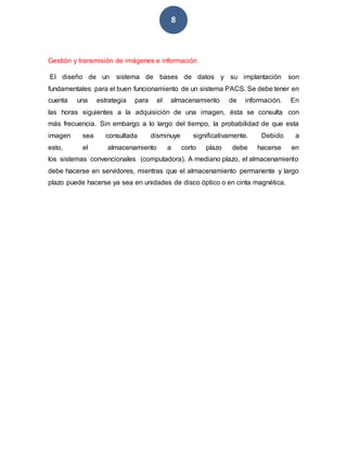 8
Gestión y transmisión de imágenes e información
El diseño de un sistema de bases de datos y su implantación son
fundamentales para el buen funcionamiento de un sistema PACS. Se debe tener en
cuenta una estrategia para el almacenamiento de información. En
las horas siguientes a la adquisición de una imagen, ésta se consulta con
más frecuencia. Sin embargo a lo largo del tiempo, la probabilidad de que esta
imagen sea consultada disminuye significativamente. Debido a
esto, el almacenamiento a corto plazo debe hacerse en
los sistemas convencionales (computadora). A mediano plazo, el almacenamiento
debe hacerse en servidores, mientras que el almacenamiento permanente y largo
plazo puede hacerse ya sea en unidades de disco óptico o en cinta magnética.
 