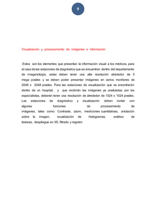 9
Visualización y procesamiento de imágenes e información
Estos son los elementos que presentan la información visual a los médicos, para
el caso de las estaciones de diagnóstico que se encuentran dentro del departamento
de imagenología, estas deben tener una alta resolución alrededor de 5
mega pixeles y se deben poder presentar imágenes en varios monitores de
2048 x 2048 pixeles. Para las estaciones de visualización que se encontrarán
dentro de un hospital, y que recibirán las imágenes ya analizadas por los
especialistas, deberán tener una resolución de alrededor de 1024 x 1024 pixeles.
Las estaciones de diagnóstico y visualización deben contar con
algunas funciones de procesamiento de
imágenes, tales como: Contraste, zoom, mediciones cuantitativas, anotación
sobre la imagen, ecualización de histogramas, análisis de
texturas, despliegue en 3D, filtrado y registro
 