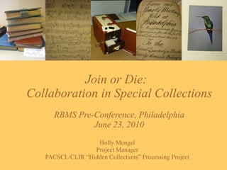 Join or Die:  Collaboration in Special Collections RBMS Pre-Conference, Philadelphia June 23, 2010 Holly Mengel Project Manager PACSCL/CLIR “Hidden Collections” Processing Project 