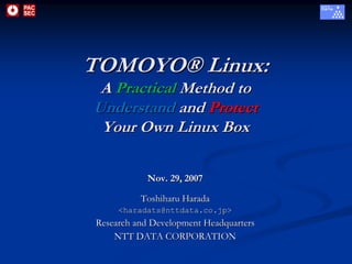 TOMOYO® Linux:
 A Practical Method to
Understand and Protect
 Your Own Linux Box

            Nov. 29, 2007

          Toshiharu Harada
     <haradats@nttdata.co.jp>
Research and Development Headquarters
    NTT DATA CORPORATION
 