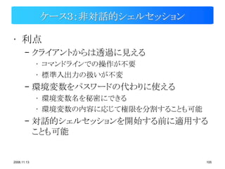ケース３：非対話的シェルセッション

• 利点
       – クライアントからは透過に見える
             • コマンドラインでの操作が不要
             • 標準入出力の扱いが不変
       – 環境変数をパスワードの代わりに使える
             • 環境変数名を秘密にできる
             • 環境変数の内容に応じて権限を分割することも可能
       – 対話的シェルセッションを開始する前に適用する
         ことも可能


2008.11.13                               105
 