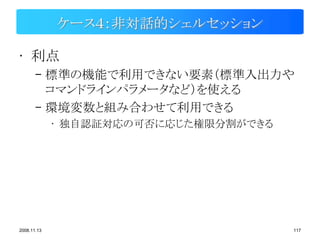 ケース４：非対話的シェルセッション

• 利点
       – 標準の機能で利用できない要素（標準入出力や
         コマンドラインパラメータなど）を使える
       – 環境変数と組み合わせて利用できる
             • 独自認証対応の可否に応じた権限分割ができる




2008.11.13                             117
 