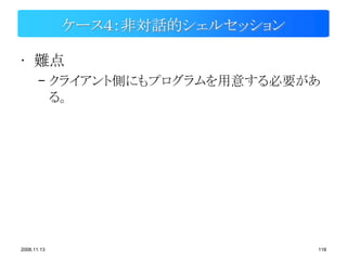 ケース４：非対話的シェルセッション

• 難点
       – クライアント側にもプログラムを用意する必要があ
         る。




2008.11.13                       118
 