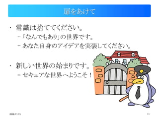 扉をあけて

• 常識は捨ててください。
       – 「なんでもあり」の世界です。
       – あなた自身のアイデアを実装してください。


• 新しい世界の始まりです。
       – セキュアな世界へようこそ！




2008.11.13                      11
 