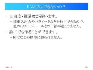 PAMではできないの？

• 自由度・難易度が違います。
       – 標準入出力やパラメータなどを独占できるので、
         他のPAMモジュールとの干渉が起こりません。
• 誰にでも作ることができます。
       – RFCなどの標準に縛られません。




2008.11.13                        119
 