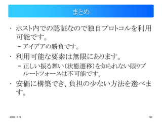 まとめ

• ホスト内での認証なので独自プロトコルを利用
  可能です。
       – アイデアの勝負です。
• 利用可能な要素は無限にあります。
       – 正しい振る舞い（状態遷移）を知られない限りブ
         ルートフォースは不可能です。
• 安価に構築でき、負担の少ない方法を選べま
  す。


2008.11.13                        122
 