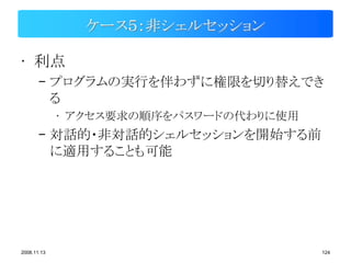ケース５：非シェルセッション

• 利点
       – プログラムの実行を伴わずに権限を切り替えでき
         る
             • アクセス要求の順序をパスワードの代わりに使用
       – 対話的・非対話的シェルセッションを開始する前
         に適用することも可能




2008.11.13                              124
 