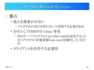 ケース５：非シェルセッション

• 難点
       – 使える要素が少ない
             • プログラムの実行を伴わないで実現する必要がある
       – おそらく TOMOYO Linux 専用
             • SSHサーバプログラム(/usr/sbin/sshd)を改造すること
               なくプロセスの状態変数(task.state)を操作しているた
               め
       – クライアントを自作する必要性



2008.11.13                                          125
 