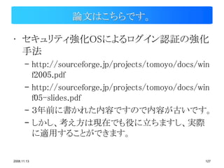 論文はこちらです。

• セキュリティ強化OSによるログイン認証の強化
  手法
       – http://sourceforge.jp/projects/tomoyo/docs/win
         f2005.pdf
       – http://sourceforge.jp/projects/tomoyo/docs/win
         f05-slides.pdf
       – ３年前に書かれた内容ですので内容が古いです。
       – しかし、考え方は現在でも役に立ちますし、実際
         に適用することができます。

2008.11.13                                           127
 