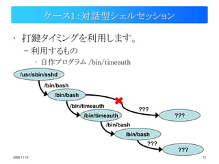ケース１：対話型シェルセッション

• 打鍵タイミングを利用します。
       – 利用するもの
             • 自作プログラム /bin/timeauth
    /usr/sbin/sshd

               /bin/bash
                  /bin/bash

                           /bin/timeauth
                                                       ???
                                /bin/timeauth                   ???
                                           /bin/bash
                                                  /bin/bash
                                                          ???
                                                                 ???
2008.11.13                                                             12
 