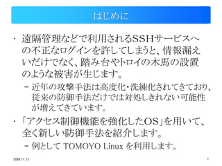 はじめに

• 遠隔管理などで利用されるＳＳＨサービスへ
  の不正なログインを許してしまうと、情報漏え
  いだけでなく、踏み台やトロイの木馬の設置
  のような被害が生じます。
       – 近年の攻撃手法は高度化・洗練化されてきており、
         従来の防御手法だけでは対処しきれない可能性
         が増えてきています。
• 「アクセス制御機能を強化したＯＳ」を用いて、
  全く新しい防御手法を紹介します。
       – 例として TOMOYO Linux を利用します。
2008.11.13                           1
 