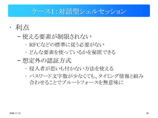 ケース１：対話型シェルセッション

• 利点
       – 使える要素が制限されない
             • ＲＦＣなどの標準に従う必要がない
             • どんな要素を使っているかを秘匿できる
       – 想定外の認証方式
             • 侵入者が思いも付かない方法を使える
             • パスワード文字数が少なくても、タイミング情報と組み
               合わせることでブルートフォースを無意味に




2008.11.13                                 33
 