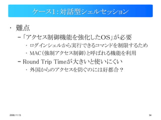 ケース１：対話型シェルセッション

• 難点
       – 「アクセス制御機能を強化したＯＳ」が必要
             • ログインシェルから実行できるコマンドを制限するため
             • MAC（強制アクセス制御）と呼ばれる機能を利用
       – Round Trip Timeが大きいと使いにくい
             • 外国からのアクセスを防ぐのには好都合？




2008.11.13                                 34
 