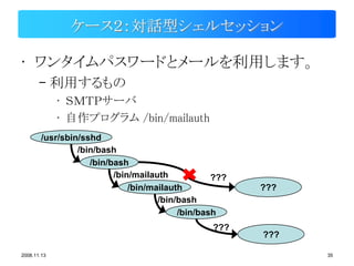 ケース２：対話型シェルセッション

• ワンタイムパスワードとメールを利用します。
       – 利用するもの
             • ＳＭＴＰサーバ
             • 自作プログラム /bin/mailauth
        /usr/sbin/sshd
                 /bin/bash
                    /bin/bash
                          /bin/mailauth           ???
                              /bin/mailauth             ???
                                     /bin/bash
                                          /bin/bash
                                                 ???
                                                        ???

2008.11.13                                                    35
 