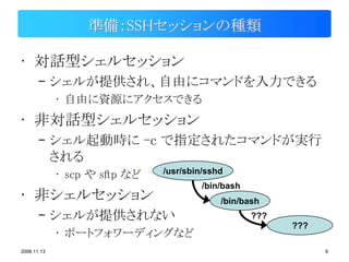 準備：SSHセッションの種類

• 対話型シェルセッション
       – シェルが提供され、自由にコマンドを入力できる
             • 自由に資源にアクセスできる
• 非対話型シェルセッション
       – シェル起動時に -c で指定されたコマンドが実行
         される
             • scp や sftp など   /usr/sbin/sshd
                                        /bin/bash
• 非シェルセッション                                 /bin/bash
       – シェルが提供されない                                 ???
                                                          ???
             • ポートフォワーディングなど
2008.11.13                                                      6
 