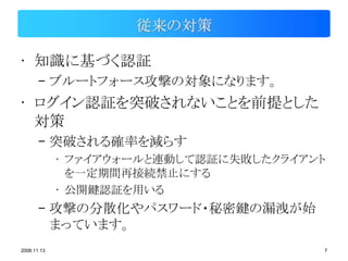 従来の対策

• 知識に基づく認証
       – ブルートフォース攻撃の対象になります。
• ログイン認証を突破されないことを前提とした
  対策
       – 突破される確率を減らす
             • ファイアウォールと連動して認証に失敗したクライアント
               を一定期間再接続禁止にする
             • 公開鍵認証を用いる
       – 攻撃の分散化やパスワード・秘密鍵の漏洩が始
         まっています。
2008.11.13                              7
 