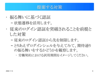 提案する対策

• 振る舞いに基づく認証
       – 状態遷移を活用します。
• 従来のログイン認証を突破されることを前提と
  した対策
       – 従来のログイン認証から先を制限します。
       – とりあえずログインシェルを与えてみて、期待通り
         の振る舞いをするかどうかを観察します。
             • 労働契約における試用期間をイメージしてください。



2008.11.13                                8
 