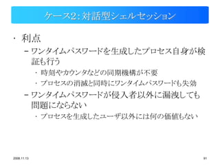 ケース２：対話型シェルセッション

• 利点
       – ワンタイムパスワードを生成したプロセス自身が検
         証も行う
             • 時刻やカウンタなどの同期機構が不要
             • プロセスの消滅と同時にワンタイムパスワードも失効
       – ワンタイムパスワードが侵入者以外に漏洩しても
         問題にならない
             • プロセスを生成したユーザ以外には何の価値もない




2008.11.13                                91
 