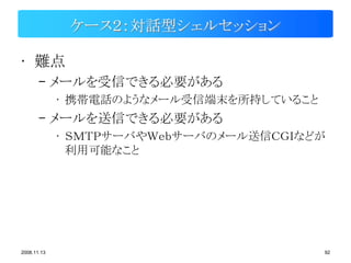 ケース２：対話型シェルセッション

• 難点
       – メールを受信できる必要がある
             • 携帯電話のようなメール受信端末を所持していること
       – メールを送信できる必要がある
             • ＳＭＴＰサーバやＷｅｂサーバのメール送信ＣＧＩなどが
               利用可能なこと




2008.11.13                                92
 