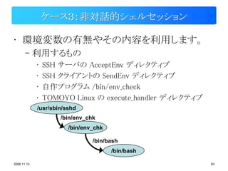 ケース３：非対話的シェルセッション

• 環境変数の有無やその内容を利用します。
       – 利用するもの
             •   SSH サーバの AcceptEnv ディレクティブ
             •   SSH クライアントの SendEnv ディレクティブ
             •   自作プログラム /bin/env_check
             •   TOMOYO Linux の execute_handler ディレクティブ
             /usr/sbin/sshd
                     /bin/env_chk
                        /bin/env_chk

                                /bin/bash
                                       /bin/bash

2008.11.13                                                93
 