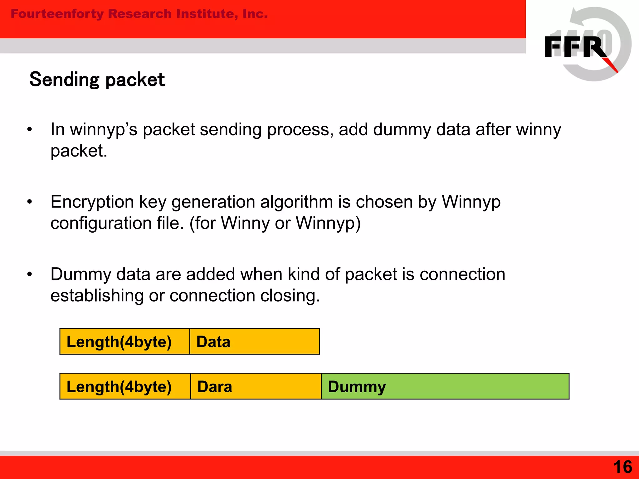 Fourteenforty Research Institute, Inc.
16
Sending packet
• In winnyp’s packet sending process, add dummy data after winny
packet.
• Encryption key generation algorithm is chosen by Winnyp
configuration file. (for Winny or Winnyp)
• Dummy data are added when kind of packet is connection
establishing or connection closing.
Length(4byte) Data
Length(4byte) Dara Dummy
 