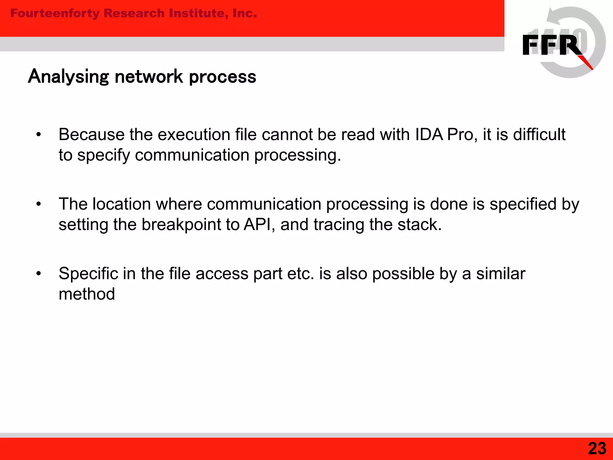 Fourteenforty Research Institute, Inc.
23
Analysing network process
• Because the execution file cannot be read with IDA Pro, it is difficult
to specify communication processing.
• The location where communication processing is done is specified by
setting the breakpoint to API, and tracing the stack.
• Specific in the file access part etc. is also possible by a similar
method
 