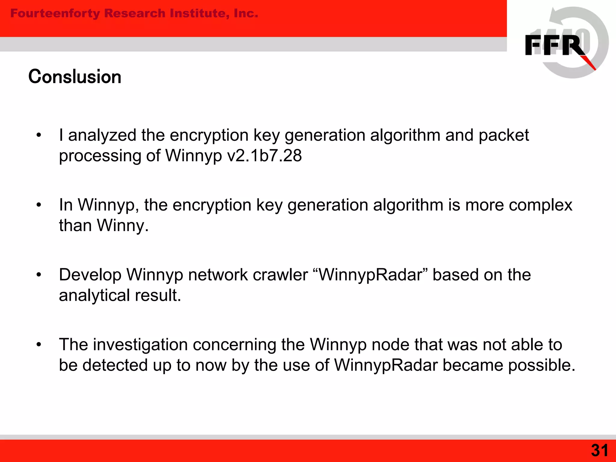 Fourteenforty Research Institute, Inc.
31
Conslusion
• I analyzed the encryption key generation algorithm and packet
processing of Winnyp v2.1b7.28
• In Winnyp, the encryption key generation algorithm is more complex
than Winny.
• Develop Winnyp network crawler “WinnypRadar” based on the
analytical result.
• The investigation concerning the Winnyp node that was not able to
be detected up to now by the use of WinnypRadar became possible.
 